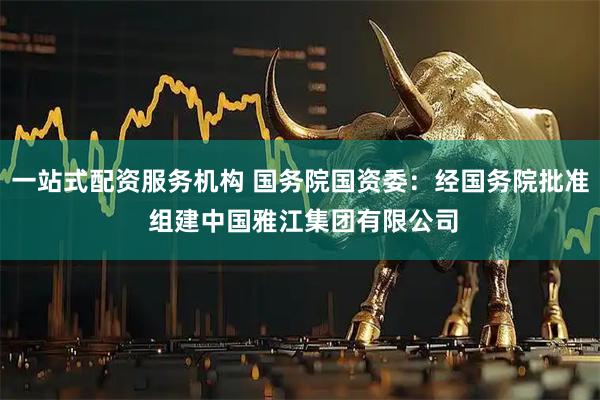 一站式配资服务机构 国务院国资委：经国务院批准 组建中国雅江集团有限公司