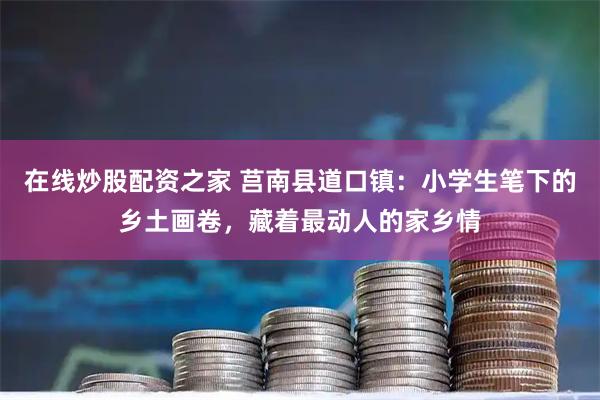 在线炒股配资之家 莒南县道口镇：小学生笔下的乡土画卷，藏着最动人的家乡情