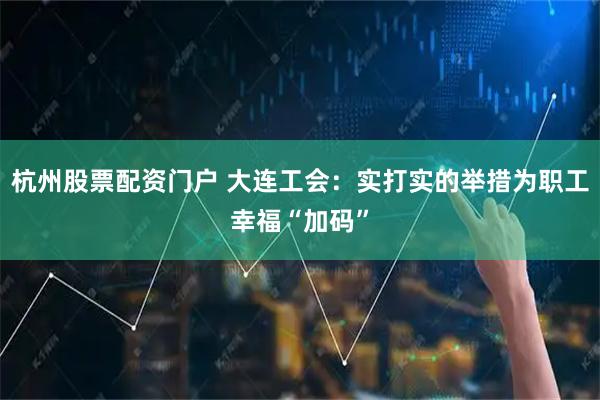 杭州股票配资门户 大连工会：实打实的举措为职工幸福“加码”