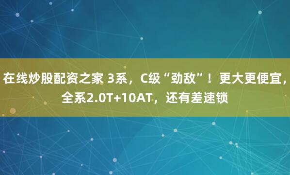 在线炒股配资之家 3系，C级“劲敌”！更大更便宜，全系2.0T+10AT，还有差速锁