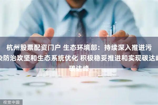 杭州股票配资门户 生态环境部：持续深入推进污染防治攻坚和生态系统优化 积极稳妥推进和实现碳达峰