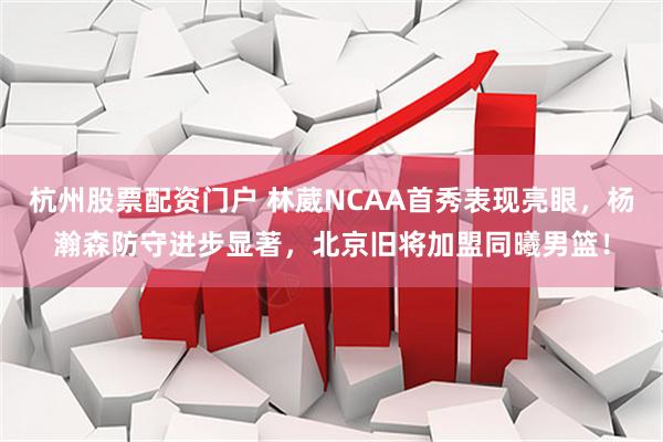 杭州股票配资门户 林葳NCAA首秀表现亮眼，杨瀚森防守进步显著，北京旧将加盟同曦男篮！
