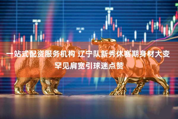 一站式配资服务机构 辽宁队新秀休赛期身材大变 罕见肩宽引球迷点赞