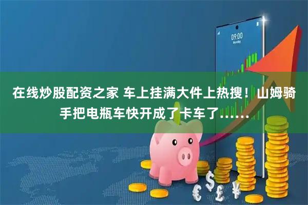 在线炒股配资之家 车上挂满大件上热搜！山姆骑手把电瓶车快开成了卡车了……
