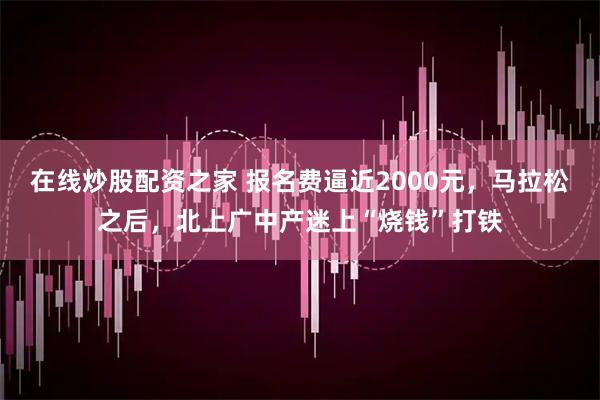 在线炒股配资之家 报名费逼近2000元，马拉松之后，北上广中产迷上“烧钱”打铁