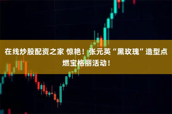 在线炒股配资之家 惊艳！张元英“黑玫瑰”造型点燃宝格丽活动！